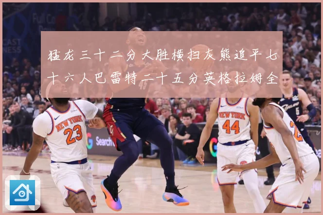 猛龙三十二分大胜横扫灰熊追平七十六人巴雷特二十五分英格拉姆全赛场复盘