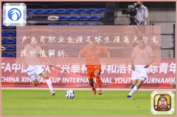 卢克肖职业生涯足球生涯高光与竞技价值解析