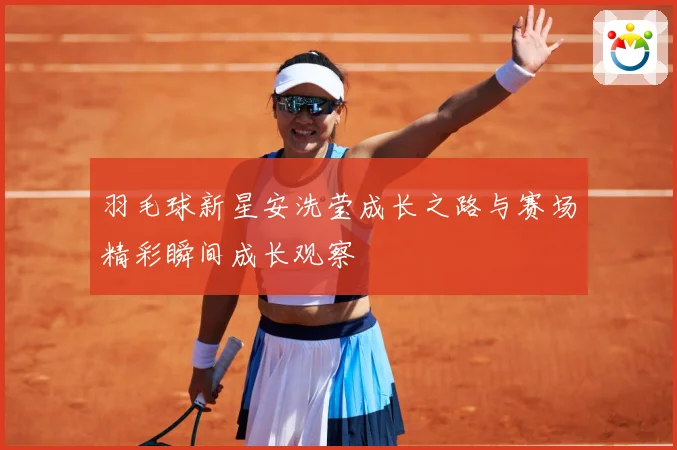 羽毛球新星安洗莹成长之路与赛场精彩瞬间成长观察