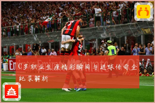 C罗职业生涯精彩瞬间与进球传奇全纪录解析