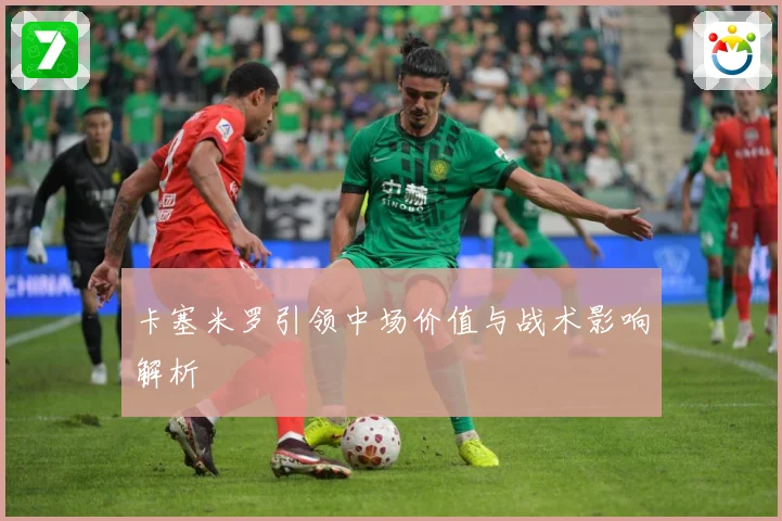 卡塞米罗引领中场价值与战术影响解析