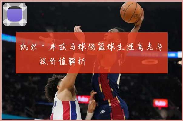 凯尔·库兹马球场篮球生涯高光与竞技价值解析