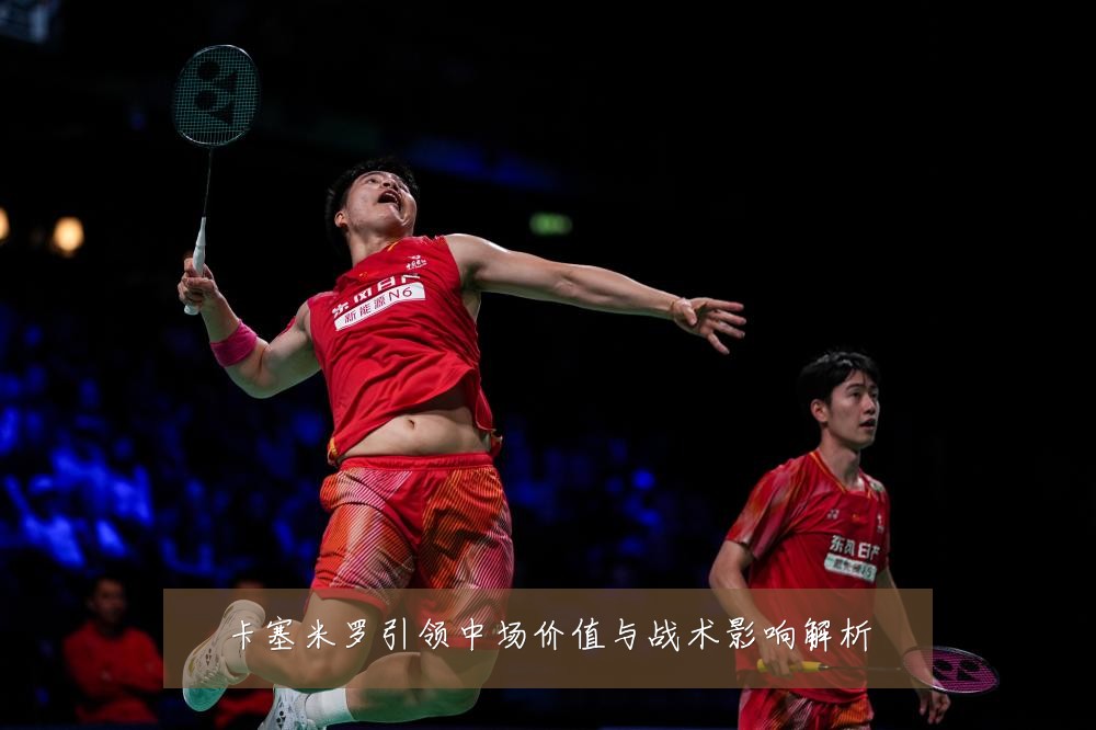 卡塞米罗引领中场价值与战术影响解析