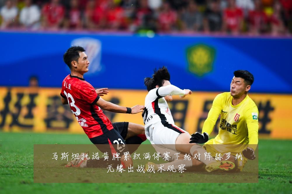 马斯坦托诺黄牌累积满停赛下轮对阵赫罗纳无缘出战战术观察